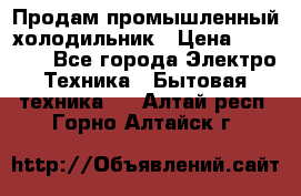 Продам промышленный холодильник › Цена ­ 40 000 - Все города Электро-Техника » Бытовая техника   . Алтай респ.,Горно-Алтайск г.